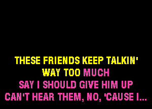THESE FRIENDS KEEP TALKIH'
WAY TOO MUCH
SAY I SHOULD GIVE HIM UP
CAN'T HEAR THEM, H0, 'CAUSE l...