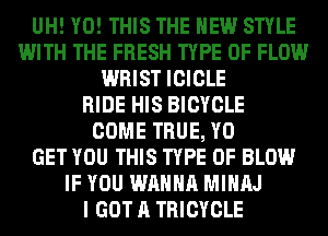 UH! Y0! THIS THE NEW STYLE
WITH THE FRESH TYPE OF FLOW
WRIST ICICLE
RIDE HIS BICYCLE
COME TRUE, Y0
GET YOU THIS TYPE OF BLOW
IF YOU WANNA MIHAJ
I GOT A TRICYCLE