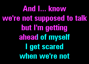 And I... know
we're not supposed to talk
but I'm getting
ahead of myself
I get scared
when we're not