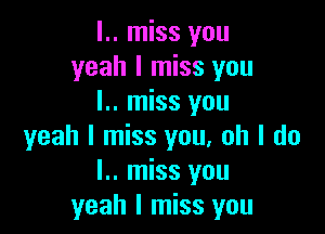 l.. miss you
yeah I miss you
I.. miss you

yeah I miss you. oh I do
I.. miss you
yeah I miss you