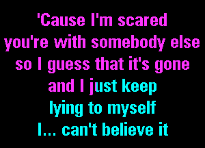 'Cause I'm scared
you're with somebody else
so I guess that it's gone
and I iust keep
lying to myself
I... can't believe it