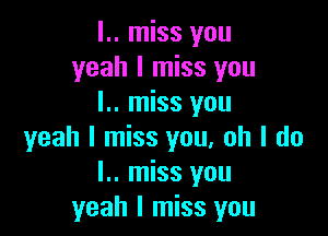 l.. miss you
yeah I miss you
I.. miss you

yeah I miss you. oh I do
I.. miss you
yeah I miss you