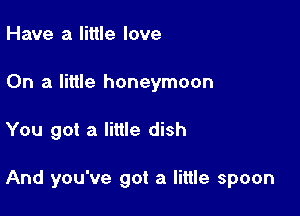 Have a little love
On a little honeymoon

You got a little dish

And you've got a little spoon