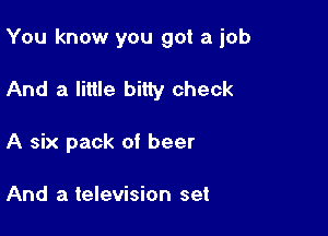 You know you got a job

And a little bitty check

A six pack of beer

And a television set