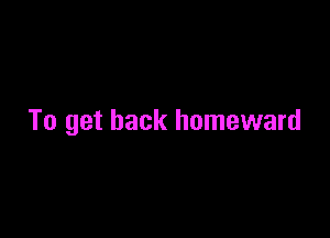 To get back homeward