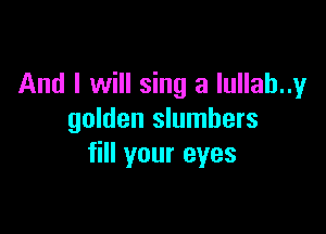 And I will sing a lullab..y

golden slumbers
fill your eyes