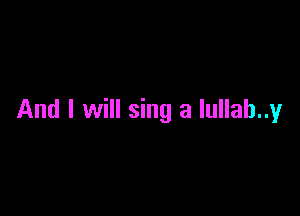 And I will sing a lullab..y