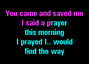 You came and saved me
I said a prayer

this morning
I prayed l.. would
find the way