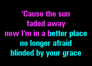 'Cause the sun
faded away

now I'm in a better place
no longer afraid
blinded by your grace
