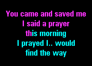 You came and saved me
I said a prayer

this morning
I prayed l.. would
find the way