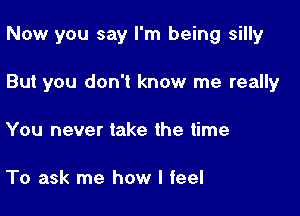 Now you say I'm being silly

But you don't know me really

You never take the time

To ask me how I feel