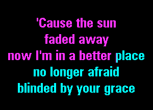 'Cause the sun
faded away

now I'm in a better place
no longer afraid
blinded by your grace