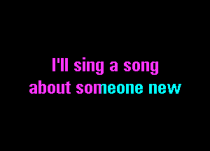 I'll sing a song

about someone new