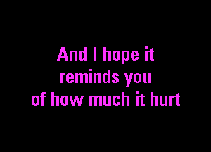 And I hope it

reminds you
of how much it hurt