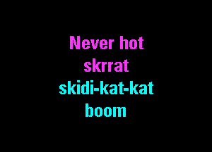 Never hot
skrrat

skidi-kat-kat
boom
