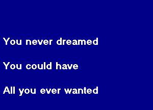 You never dreamed

You could have

All you ever wanted