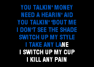 YOU TRLKIN' MONEY
NEED A HEARIN' AID
YOU TALKIN' 'BOUT ME
I DON'T SEE THE SHADE
SWITCH UP MY STYLE
I TAKE ANY LANE
I SWITCH UP MY CUP

I KILL ANY PAIN l