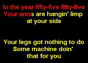 In the year fifty-flve fifty-flve
Your arms are hangin' limp
at your side

Your legs got nothing to do
Some machine doin'
that for you