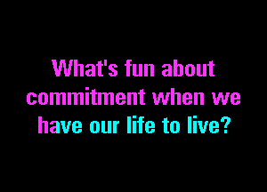 What's fun about

commitment when we
have our life to live?