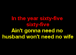 In the year sixty-fwe
sixty-flve

Ain't gonna need no
husband won't need no wife