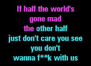 If half the world's
gone mad
the other half

just don't care you see
you don't
wanna ka with us