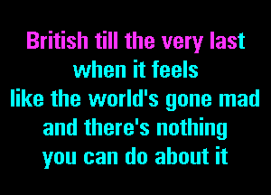 British till the very last
when it feels
like the world's gone mad
and there's nothing
you can do about it