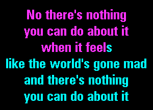 No there's nothing
you can do about it
when it feels
like the world's gone mad
and there's nothing
you can do about it