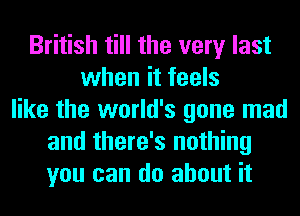 British till the very last
when it feels
like the world's gone mad
and there's nothing
you can do about it