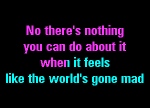 No there's nothing
you can do about it

when it feels
like the world's gone mad