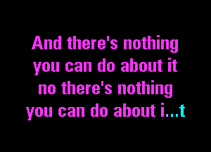 And there's nothing
you can do about it

no there's nothing
you can do about i...t