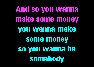 And so you wanna
make some money
you wanna make
some money
so you wanna be

somebody I