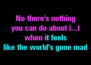 No there's nothing
you can do about i...t

when it feels
like the world's gone mad