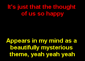 It's just that the thought
of us so happy

Appears in my mind as a
beautifully mysterious
theme, yeah yeah yeah