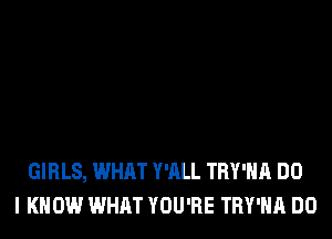 GIRLS, WHAT Y'ALL TRY'HA DO
I KNOW WHAT YOU'RE TRY'HA DO