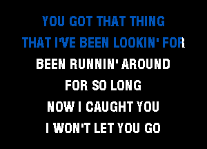 YOU GOT THAT THING
THAT I'VE BEEN LOOKIH' FOR
BEEN RUHHIH'AROUHD
FOR SO LONG
HOW I CAUGHT YOU
I WON'T LET YOU GO