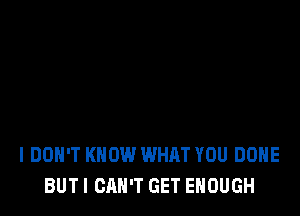 I DON'T KNOW WHAT YOU DONE
BUT I CAN'T GET ENOUGH