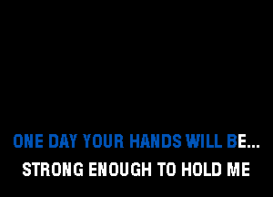 ONE DAY YOUR HANDS WILL BE...
STRONG ENOUGH TO HOLD ME