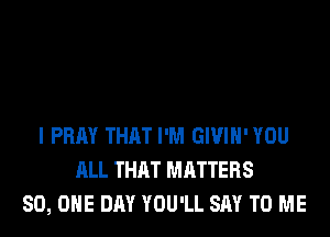 I PRAY THAT I'M GIVIH'YOU
ALL THAT MATTERS
80, ONE DAY YOU'LL SAY TO ME