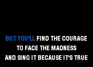 BUT YOU'LL FIND THE COURAGE
TO FACE THE MADNESS
AND SING IT BECAUSE IT'S TRUE