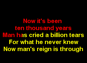 Now it's been
ten thousand years
Man has cried a billion tears
For what he never knew
Now man's reign is through