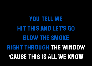 YOU TELL ME
HIT THIS AND LET'S GO
BLOW THE SMOKE
RIGHT THROUGH THE WINDOW
'CAU SE THIS IS ALL WE KN 0W