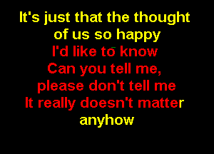 It's just that the thought
of us so happy
I'd like t6 know
Can you tell me,
please don't tell me
It really doesn't matter
anyhow
