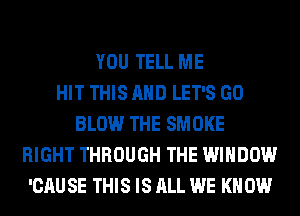 YOU TELL ME
HIT THIS AND LET'S GO
BLOW THE SMOKE
RIGHT THROUGH THE WINDOW
'CAU SE THIS IS ALL WE KN 0W