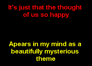 It's just that the thought
of us so happy

Apears in my mind as a
beautifully mysterious
theme