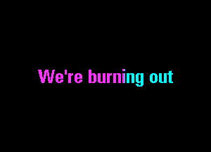 We're burning out