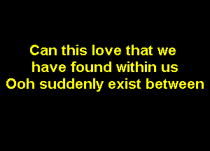 Can this love that we
have found within us

Ooh suddenly exist between