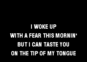 I WOKE UP
WITH A FEAR THIS MORHIH'
BUTI CAN TASTE YOU
ON THE TIP OF MY TONGUE