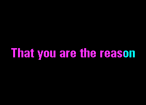 That you are the reason