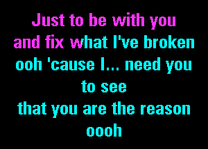 Just to he with you
and fix what I've broken
ooh 'cause I... need you

to see
that you are the reason
oooh