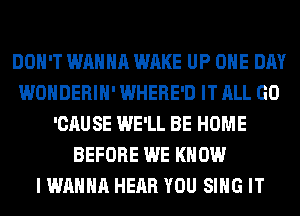 DON'T WANNA WAKE UP ONE DAY
WONDERIH' WHERE'D IT ALL GO
'CAUSE WE'LL BE HOME
BEFORE WE KNOW
I WANNA HEAR YOU SING IT
